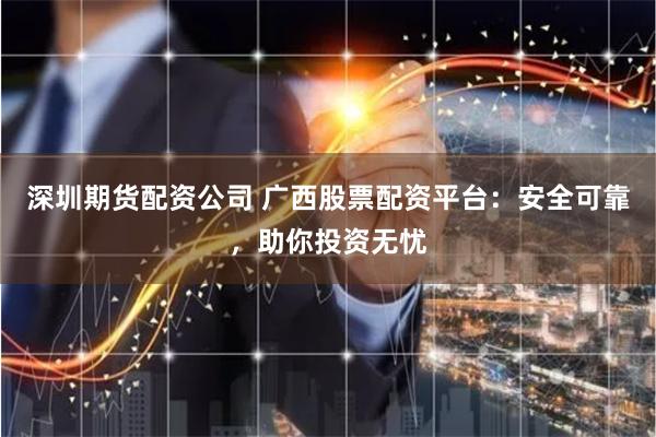 深圳期货配资公司 广西股票配资平台：安全可靠，助你投资无忧