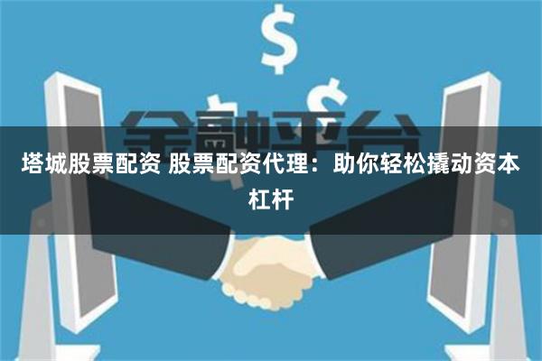 塔城股票配资 股票配资代理：助你轻松撬动资本杠杆