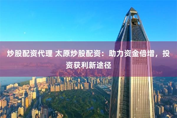 炒股配资代理 太原炒股配资：助力资金倍增，投资获利新途径