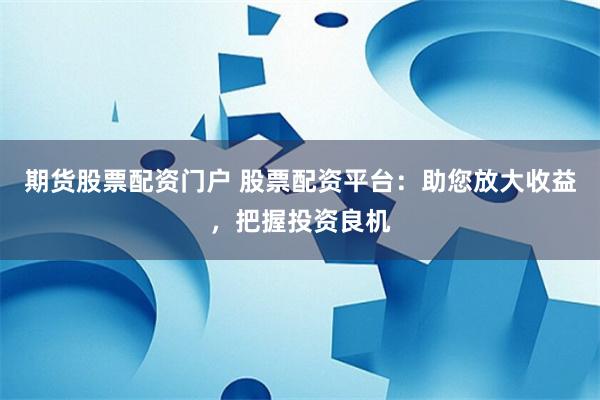 期货股票配资门户 股票配资平台：助您放大收益，把握投资良机
