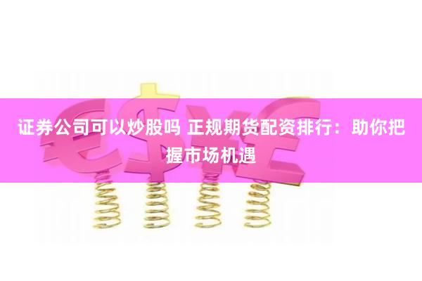 证券公司可以炒股吗 正规期货配资排行：助你把握市场机遇