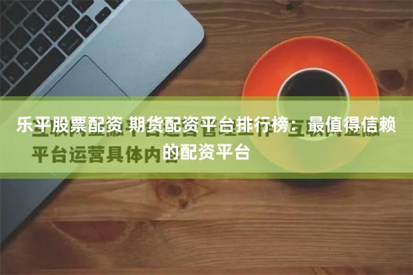 乐平股票配资 期货配资平台排行榜：最值得信赖的配资平台