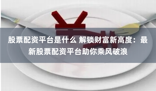 股票配资平台是什么 解锁财富新高度：最新股票配资平台助你乘风破浪