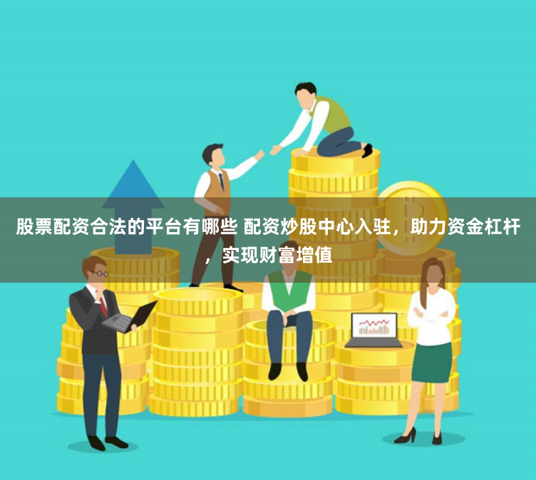 股票配资合法的平台有哪些 配资炒股中心入驻，助力资金杠杆，实现财富增值