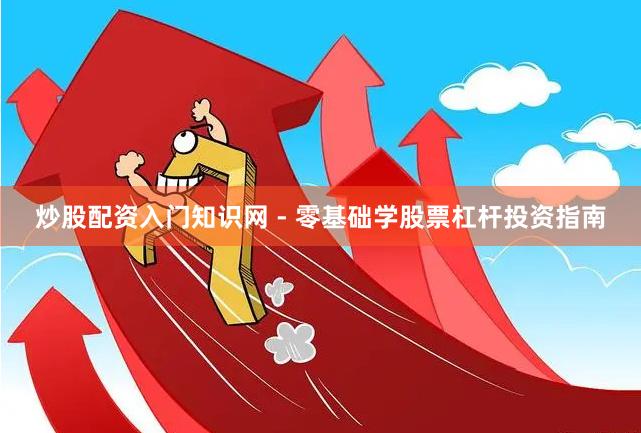 炒股配资入门知识网 - 零基础学股票杠杆投资指南